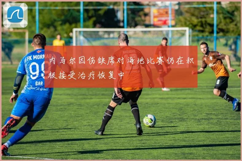 内马尔因伤缺席对海地比赛仍在积极接受治疗恢复中