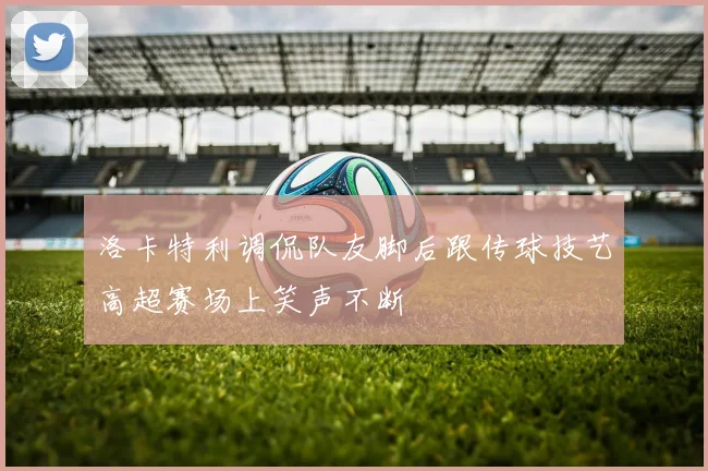 洛卡特利调侃队友脚后跟传球技艺高超赛场上笑声不断