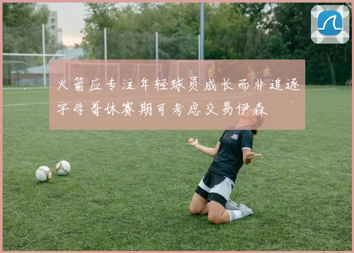 火箭应专注年轻球员成长而非追逐字母哥休赛期可考虑交易伊森