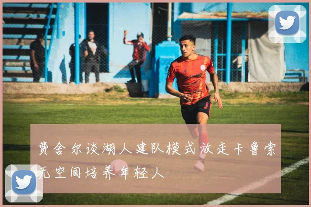 费舍尔谈湖人建队模式放走卡鲁索无空间培养年轻人