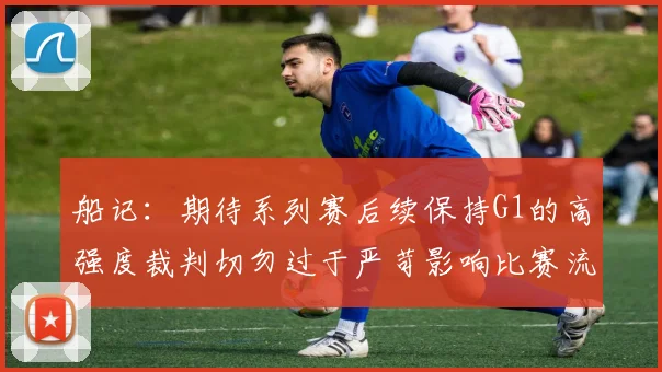 船记：期待系列赛后续保持G1的高强度裁判切勿过于严苛影响比赛流畅性