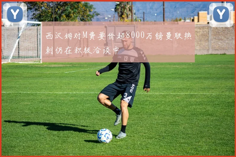 西汉姆对M费要价超8000万镑曼联热刺仍在积极洽谈中