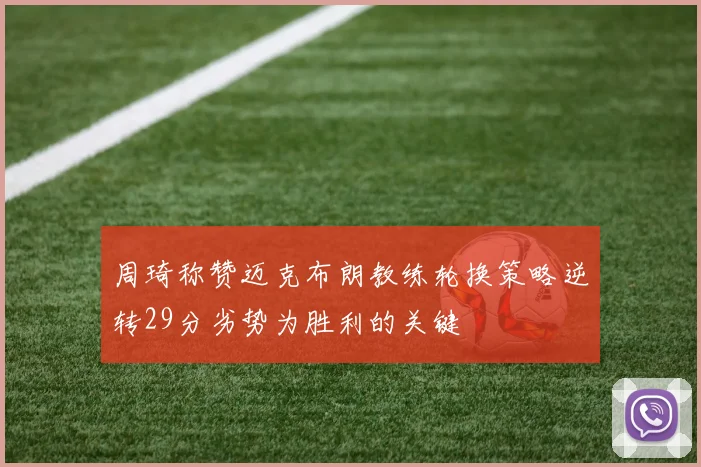 周琦称赞迈克布朗教练轮换策略逆转29分劣势为胜利的关键