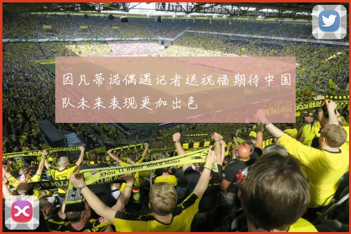 因凡蒂诺偶遇记者送祝福期待中国队未来表现更加出色