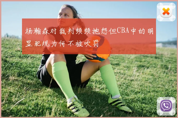 杨瀚森对裁判频频抱怨但CBA中的明显犯规为何不被吹罚