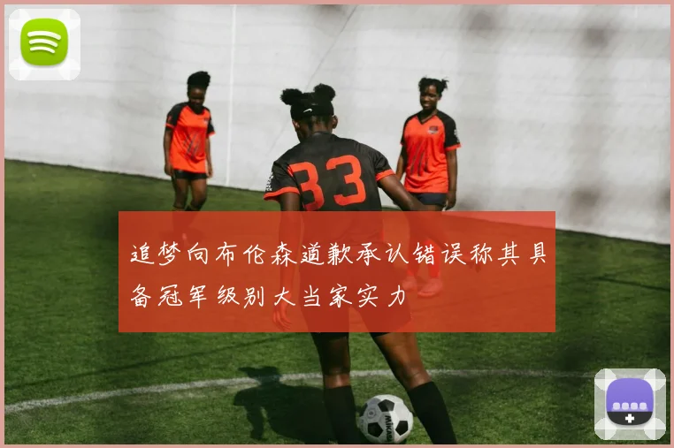 追梦向布伦森道歉承认错误称其具备冠军级别大当家实力