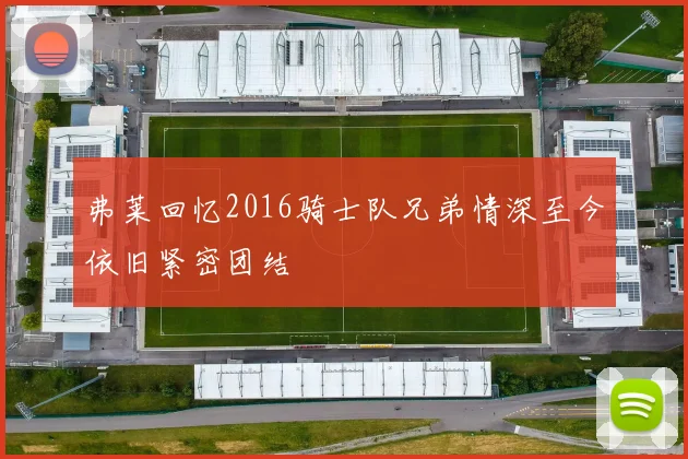 弗莱回忆2016骑士队兄弟情深至今依旧紧密团结