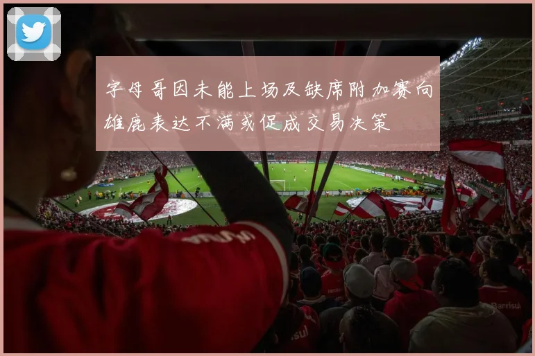 字母哥因未能上场及缺席附加赛向雄鹿表达不满或促成交易决策