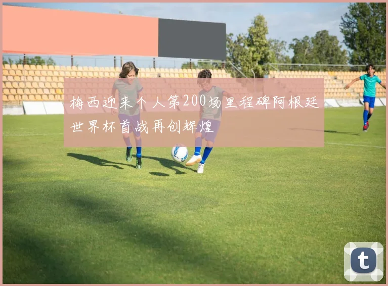 梅西迎来个人第200场里程碑阿根廷世界杯首战再创辉煌