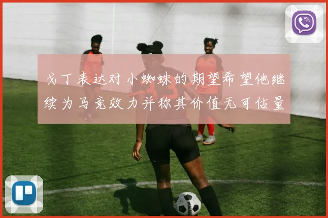 戈丁表达对小蜘蛛的期望希望他继续为马竞效力并称其价值无可估量