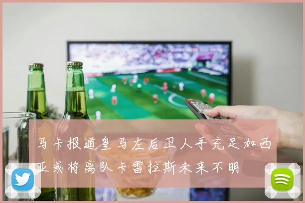 马卡报道皇马左后卫人手充足加西亚或将离队卡雷拉斯未来不明